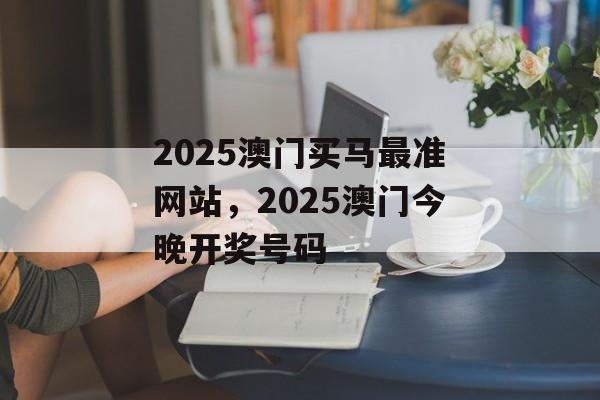 2025澳门买马最准网站，2025澳门今晚开奖号码